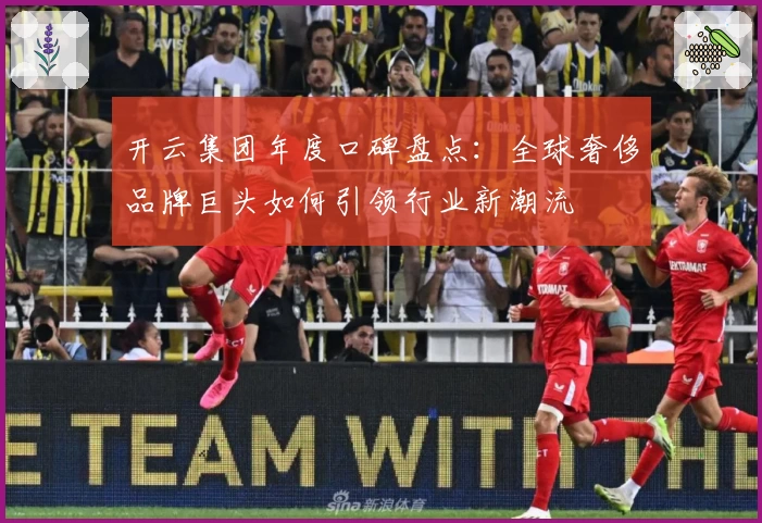 开云集团年度口碑盘点:全球奢侈品牌巨头如何引领行业新潮流