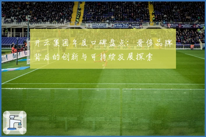 开云集团年度口碑盘点：奢侈品牌背后的创新与可持续发展探索