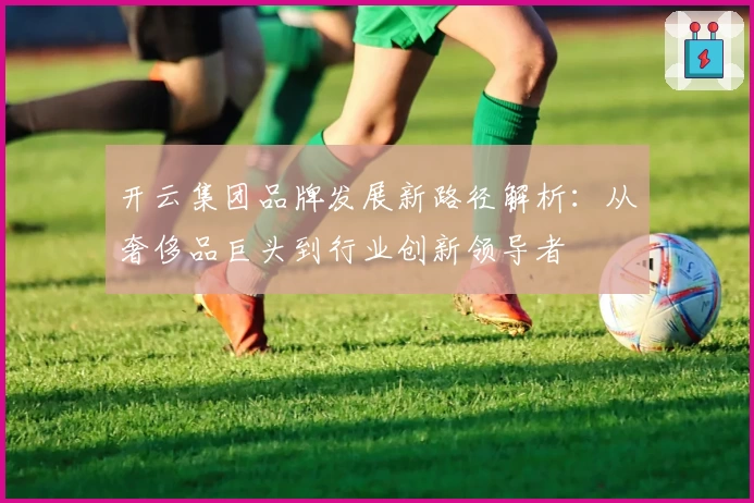 开云集团品牌发展新路径解析：从奢侈品巨头到行业创新领导者