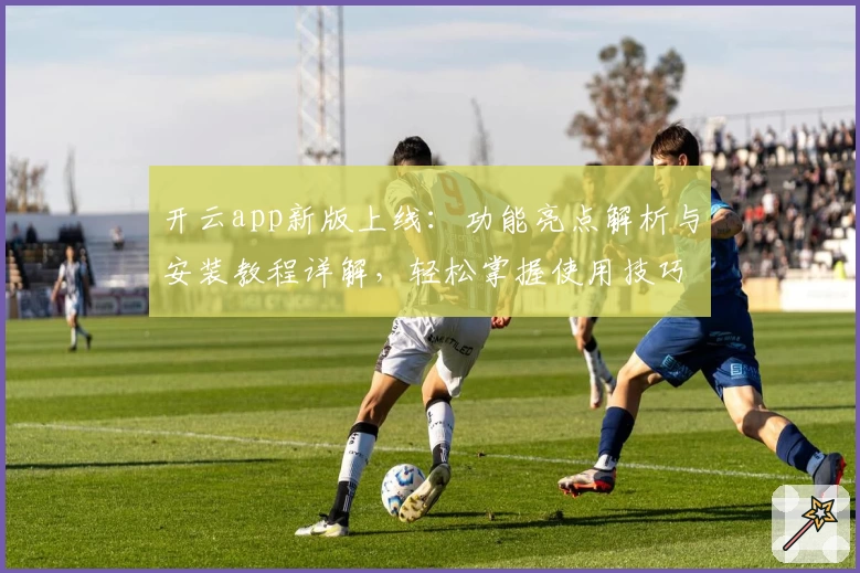 开云app新版上线：功能亮点解析与安装教程详解，轻松掌握使用技巧