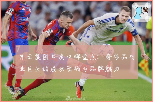 开云集团年度口碑盘点：奢侈品行业巨头的成功密码与品牌魅力