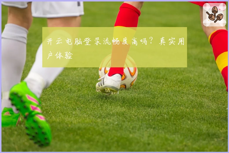 开云电脑登录流畅度高吗?真实用户体验