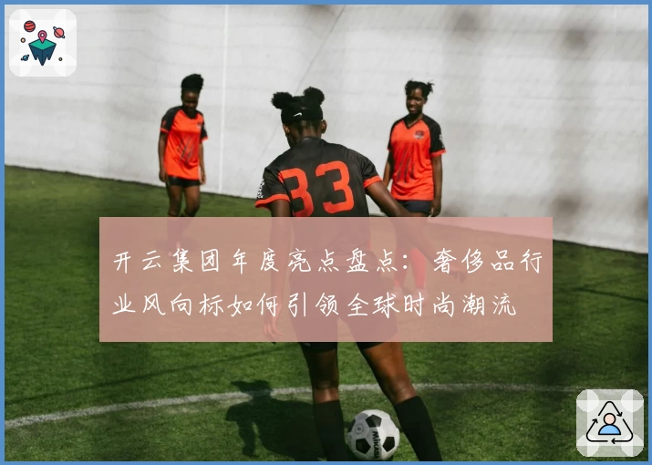 开云集团年度亮点盘点:奢侈品行业风向标如何引领全球时尚潮流