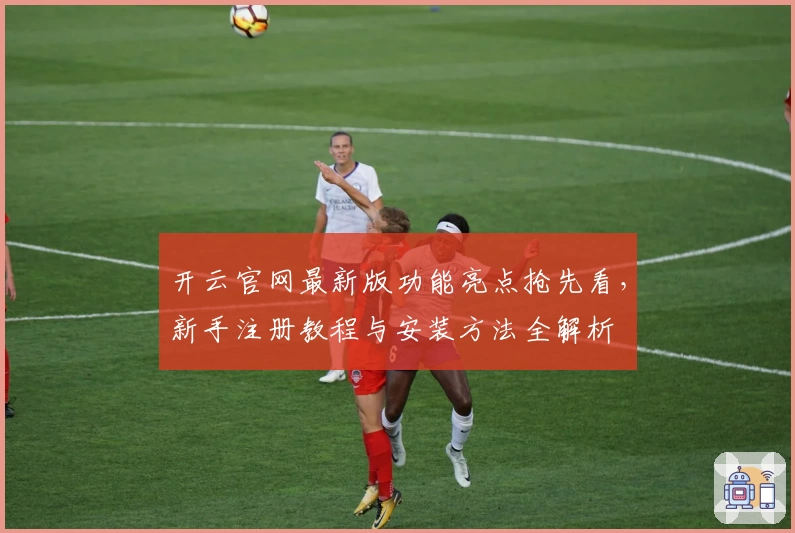 开云官网最新版功能亮点抢先看,新手注册教程与安装方法全解析