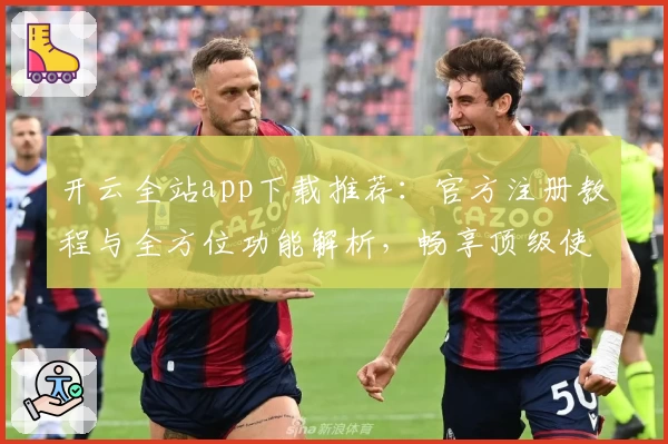 开云全站app下载推荐：官方注册教程与全方位功能解析，畅享顶级使用体验