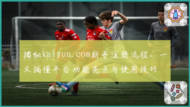 揭秘kaiyun.com新手注册流程，一文搞懂平台功能亮点与使用技巧