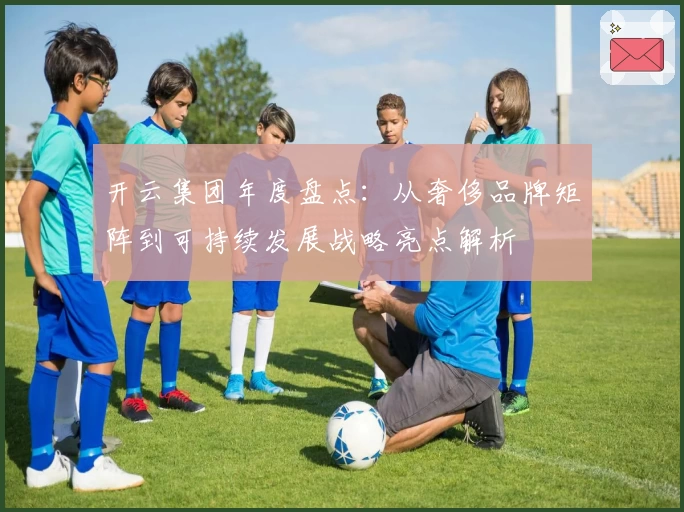 开云集团年度盘点:从奢侈品牌矩阵到可持续发展战略亮点解析