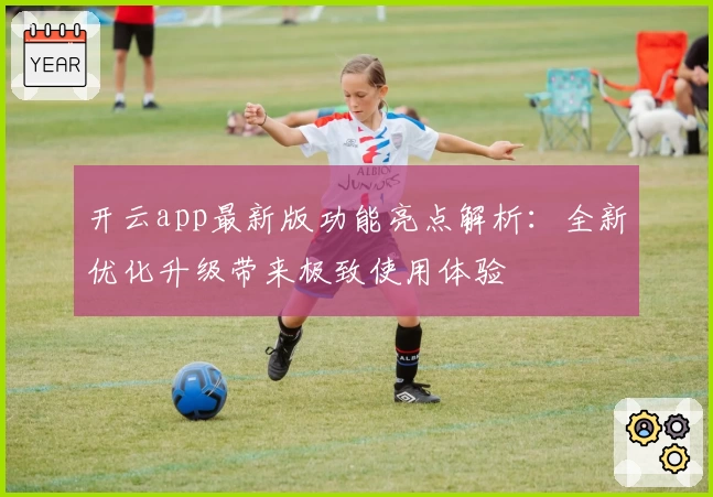 开云app最新版功能亮点解析:全新优化升级带来极致使用体验