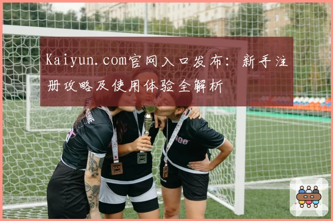 Kaiyun.com官网入口发布：新手注册攻略及使用体验全解析